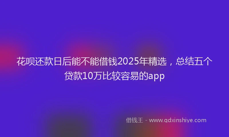 花呗还款日后能不能借钱2025年精选，总结五个贷款10万比较容易的app
