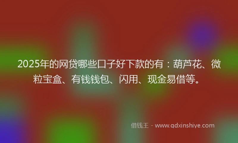 2025年的网贷哪些口子好下款的有：葫芦花、微粒宝盒、有钱钱包、闪用、现金易借等。