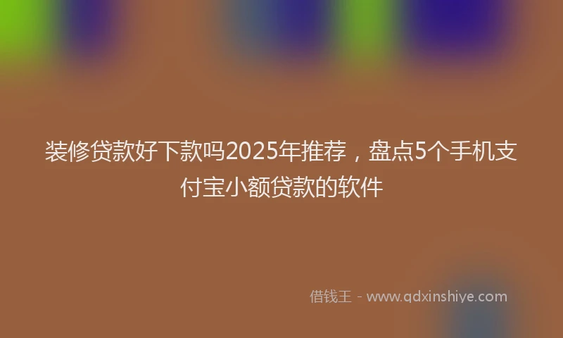 装修贷款好下款吗2025年推荐，盘点5个手机支付宝小额贷款的软件