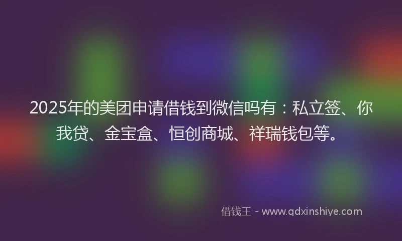 2025年的美团申请借钱到微信吗有：私立签、你我贷、金宝盒、恒创商城、祥瑞钱包等。