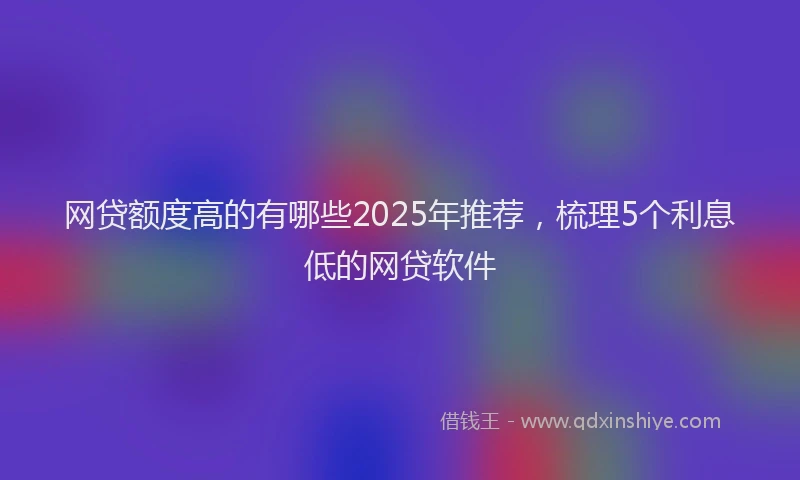 网贷额度高的有哪些2025年推荐，梳理5个利息低的网贷软件