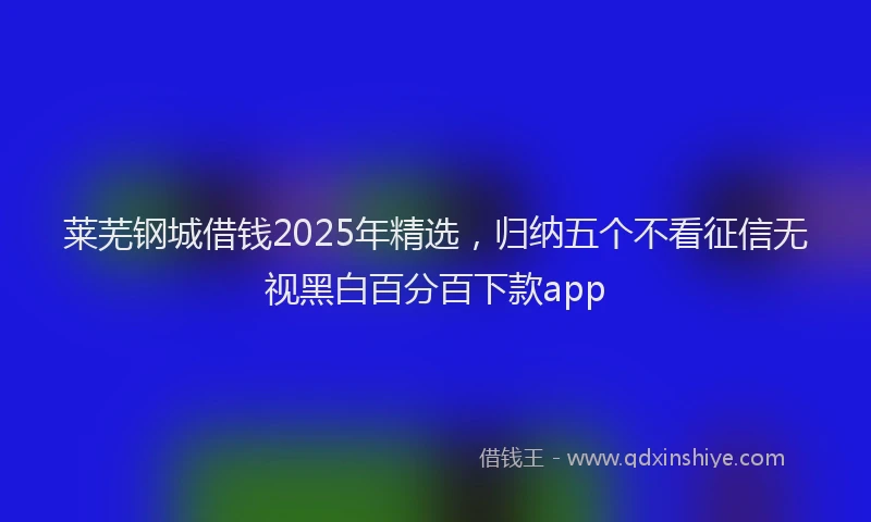 莱芜钢城借钱2025年精选，归纳五个不看征信无视黑白百分百下款app