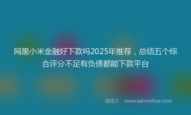 网黑小米金融好下款吗2025年推荐，总结五个综合评分不足有负债都能下款平台