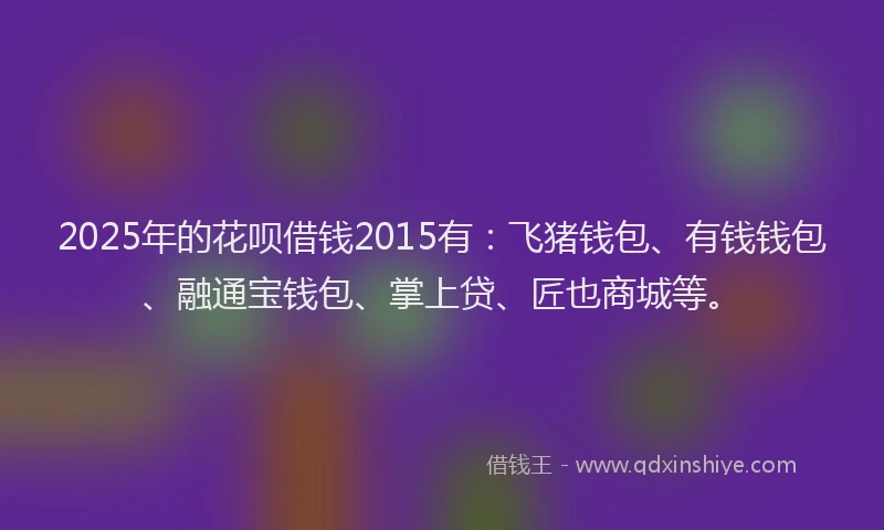 2025年的花呗借钱2015有：飞猪钱包、有钱钱包、融通宝钱包、掌上贷、匠也商城等。