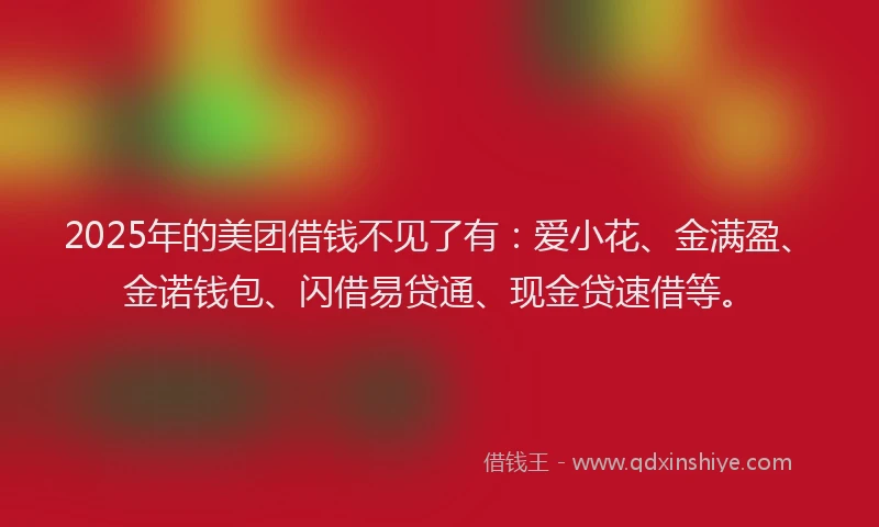 2025年的美团借钱不见了有：爱小花、金满盈、金诺钱包、闪借易贷通、现金贷速借等。