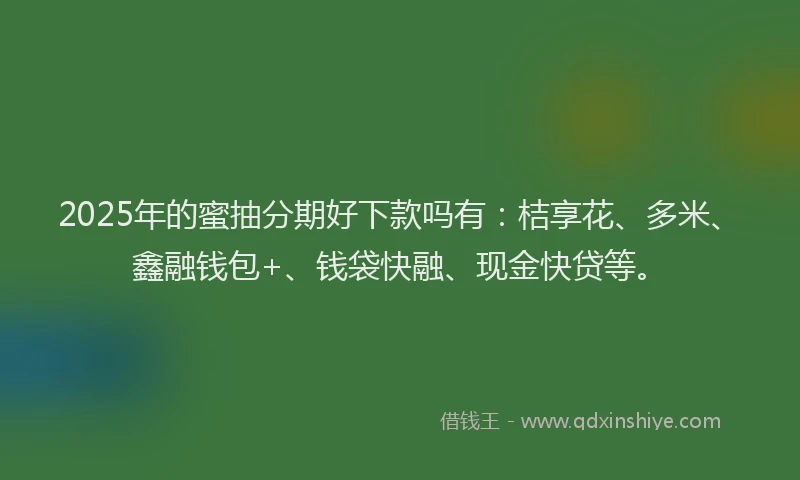2025年的蜜抽分期好下款吗有：桔享花、多米、鑫融钱包+、钱袋快融、现金快贷等。