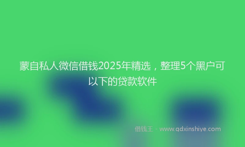 蒙自私人微信借钱2025年精选，整理5个黑户可以下的贷款软件