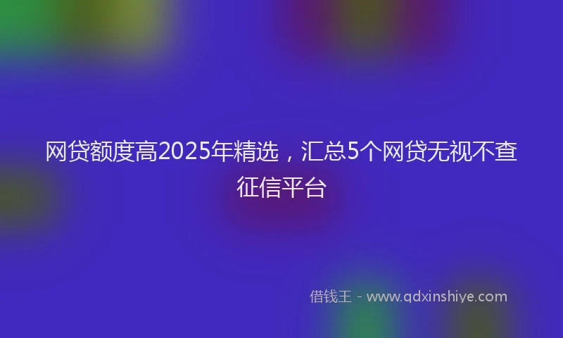 网贷额度高2025年精选，汇总5个网贷无视不查征信平台