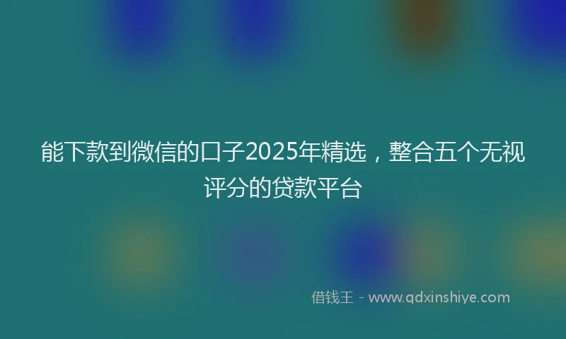 能下款到微信的口子2025年精选，整合五个无视评分的贷款平台