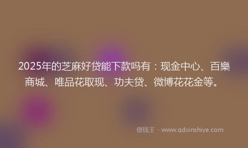 2025年的芝麻好贷能下款吗有：现金中心、百樂商城、唯品花取现、功夫贷、微博花花金等。