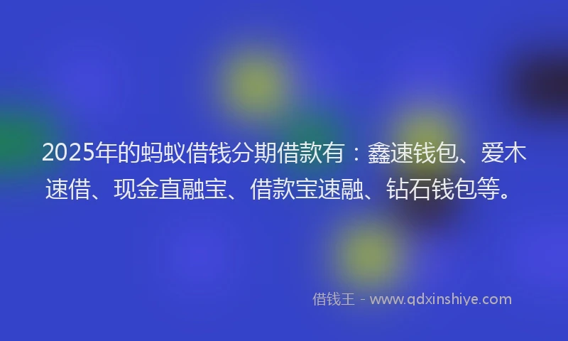 2025年的蚂蚁借钱分期借款有：鑫速钱包、爱木速借、现金直融宝、借款宝速融、钻石钱包等。