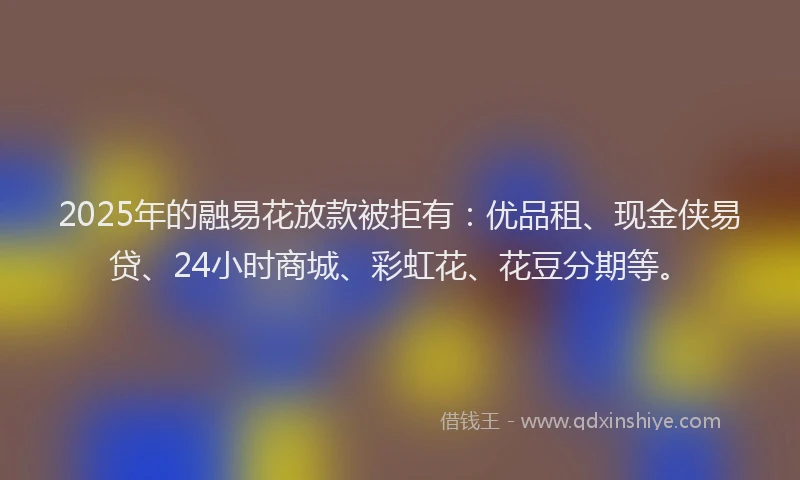 2025年的融易花放款被拒有：优品租、现金侠易贷、24小时商城、彩虹花、花豆分期等。