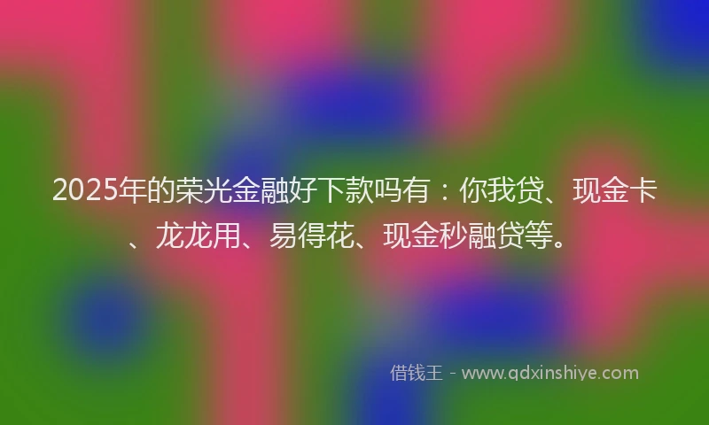 2025年的荣光金融好下款吗有：你我贷、现金卡、龙龙用、易得花、现金秒融贷等。