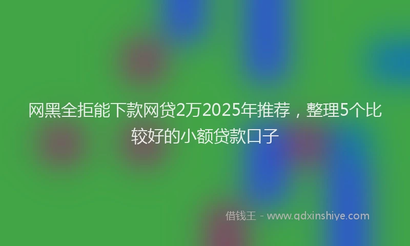 网黑全拒能下款网贷2万2025年推荐，整理5个比较好的小额贷款口子