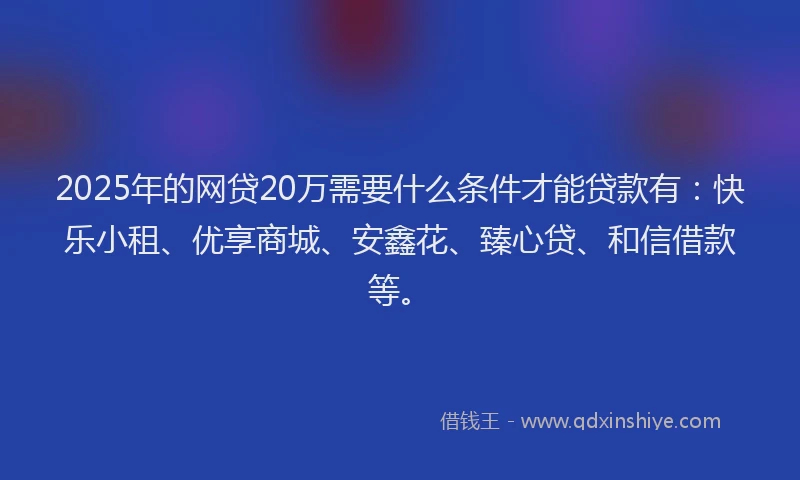 2025年的网贷20万需要什么条件才能贷款有：快乐小租、优享商城、安鑫花、臻心贷、和信借款等。