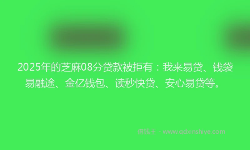 2025年的芝麻08分贷款被拒有：我来易贷、钱袋易融途、金亿钱包、读秒快贷、安心易贷等。