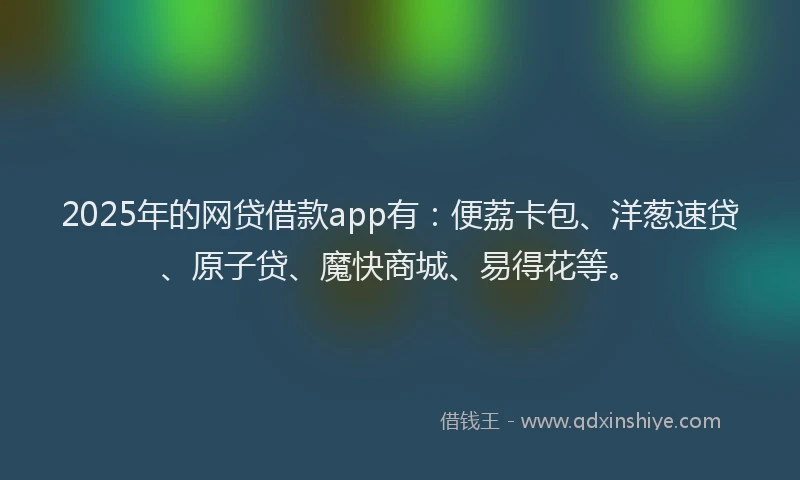 2025年的网贷借款app有：便荔卡包、洋葱速贷、原子贷、魔快商城、易得花等。