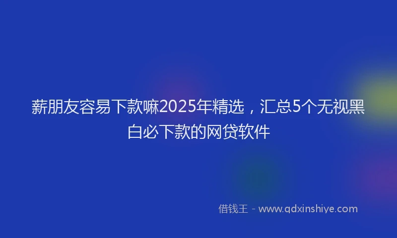 薪朋友容易下款嘛2025年精选，汇总5个无视黑白必下款的网贷软件
