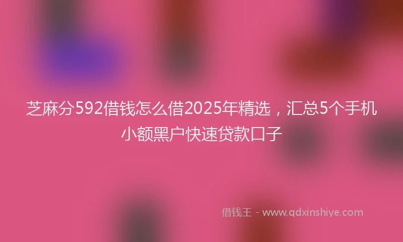 芝麻分592借钱怎么借2025年精选，汇总5个手机小额黑户快速贷款口子