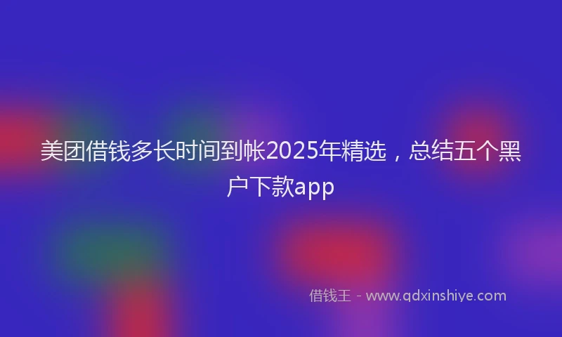 美团借钱多长时间到帐2025年精选，总结五个黑户下款app