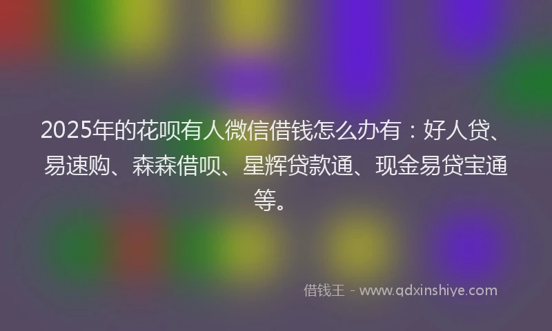 2025年的花呗有人微信借钱怎么办有：好人贷、易速购、森森借呗、星辉贷款通、现金易贷宝通等。