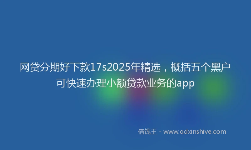 网贷分期好下款17s2025年精选，概括五个黑户可快速办理小额贷款业务的app