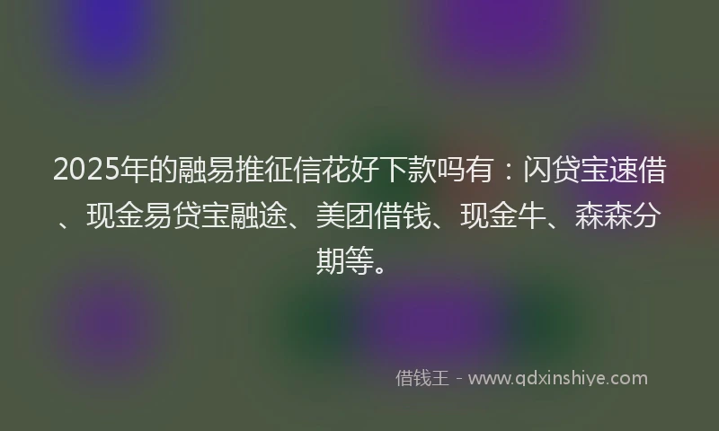 2025年的融易推征信花好下款吗有：闪贷宝速借、现金易贷宝融途、美团借钱、现金牛、森森分期等。