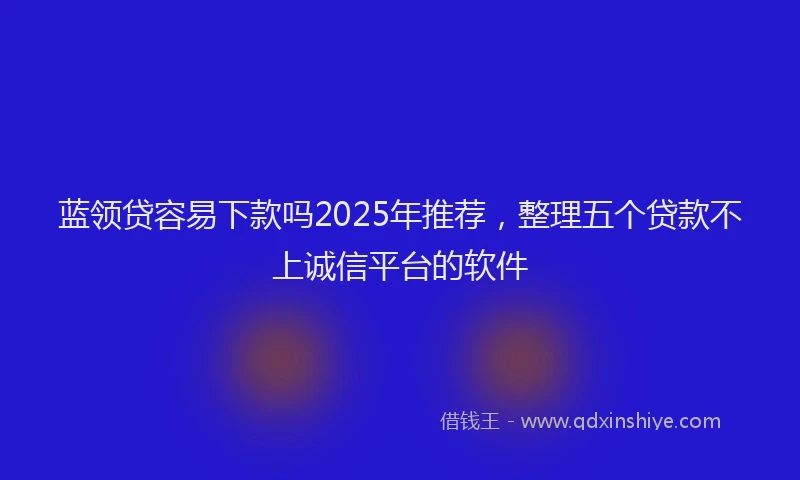 蓝领贷容易下款吗2025年推荐，整理五个贷款不上诚信平台的软件