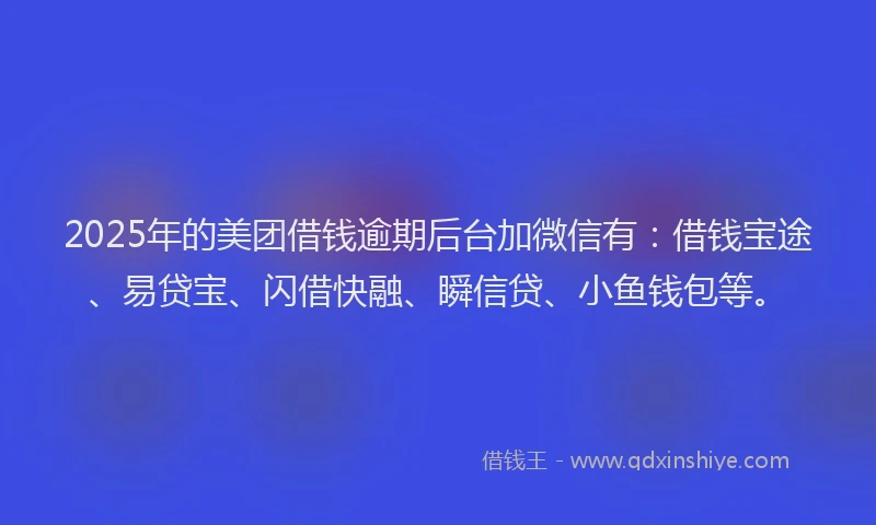 2025年的美团借钱逾期后台加微信有：借钱宝途、易贷宝、闪借快融、瞬信贷、小鱼钱包等。
