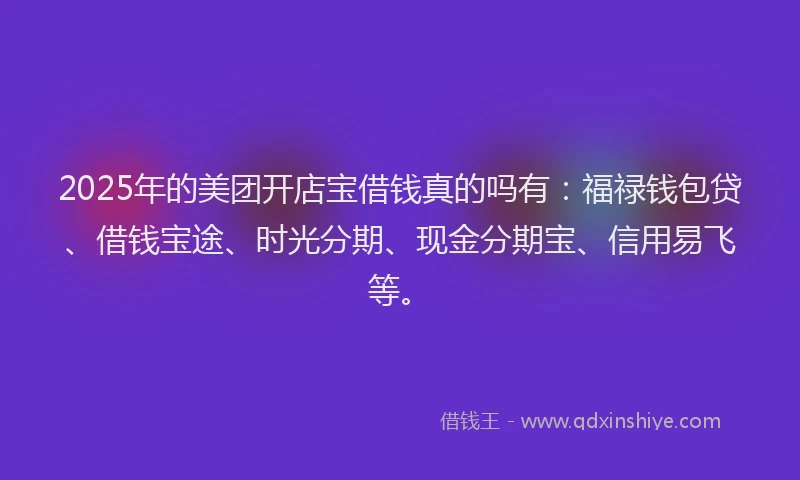 2025年的美团开店宝借钱真的吗有：福禄钱包贷、借钱宝途、时光分期、现金分期宝、信用易飞等。