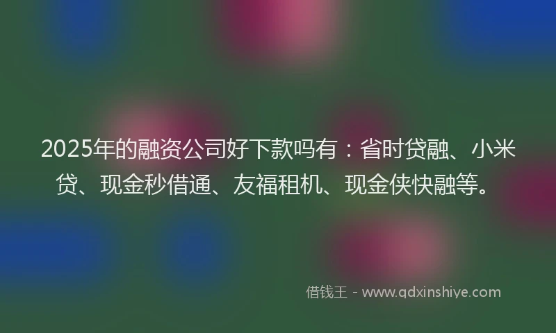 2025年的融资公司好下款吗有：省时贷融、小米贷、现金秒借通、友福租机、现金侠快融等。