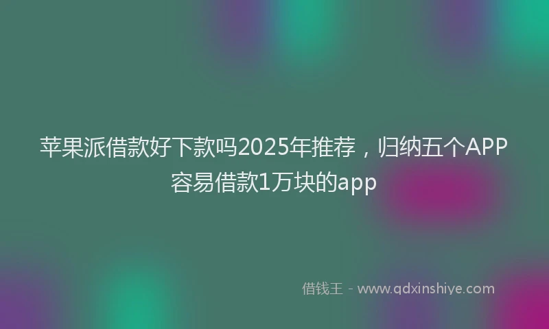 苹果派借款好下款吗2025年推荐，归纳五个APP容易借款1万块的app