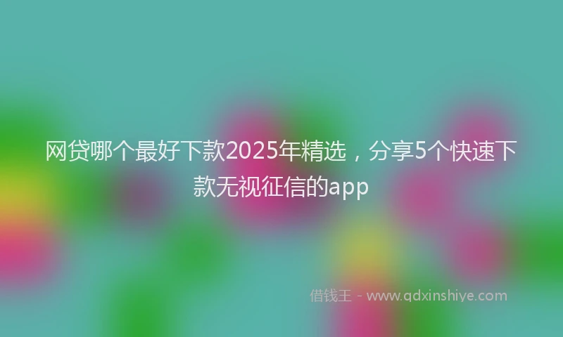 网贷哪个最好下款2025年精选，分享5个快速下款无视征信的app