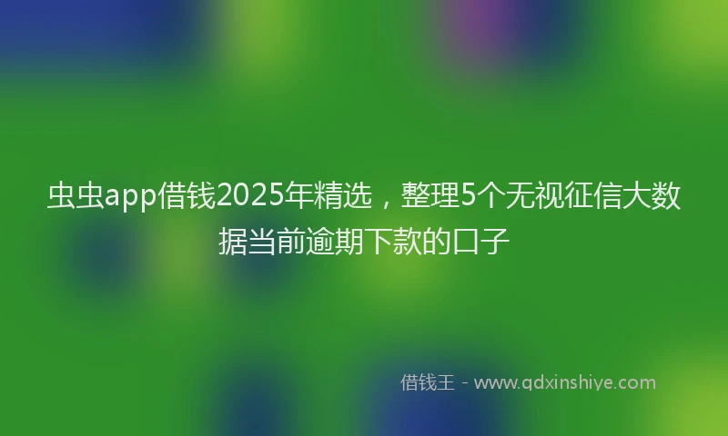 虫虫app借钱2025年精选，整理5个无视征信大数据当前逾期下款的口子