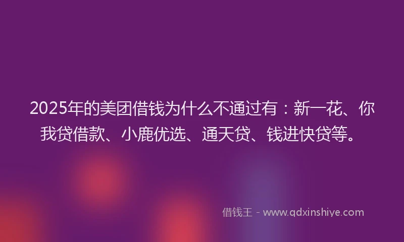 2025年的美团借钱为什么不通过有：新一花、你我贷借款、小鹿优选、通天贷、钱进快贷等。