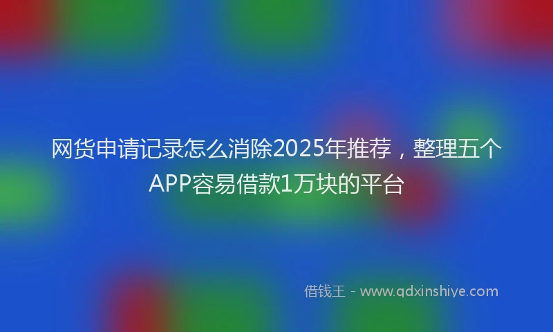 网货申请记录怎么消除2025年推荐，整理五个APP容易借款1万块的平台