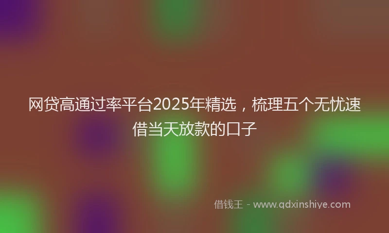 网贷高通过率平台2025年精选，梳理五个无忧速借当天放款的口子