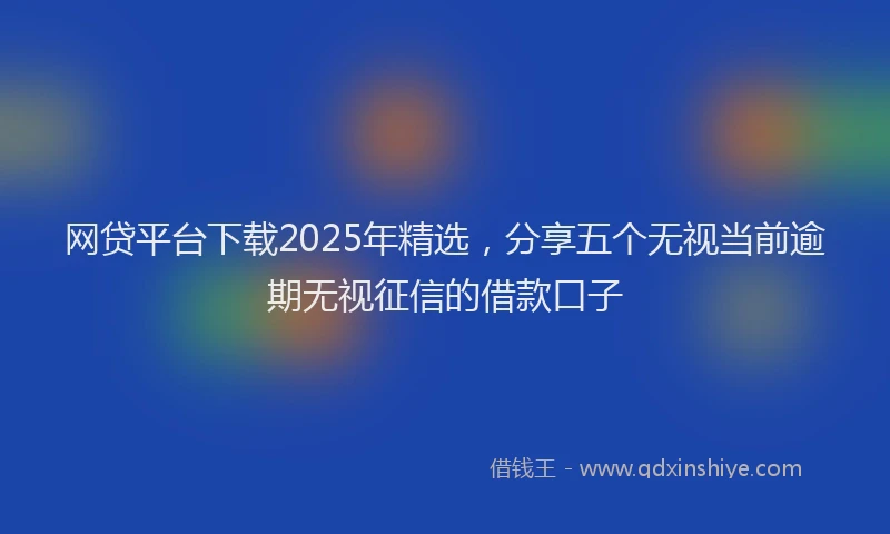 网贷平台下载2025年精选，分享五个无视当前逾期无视征信的借款口子