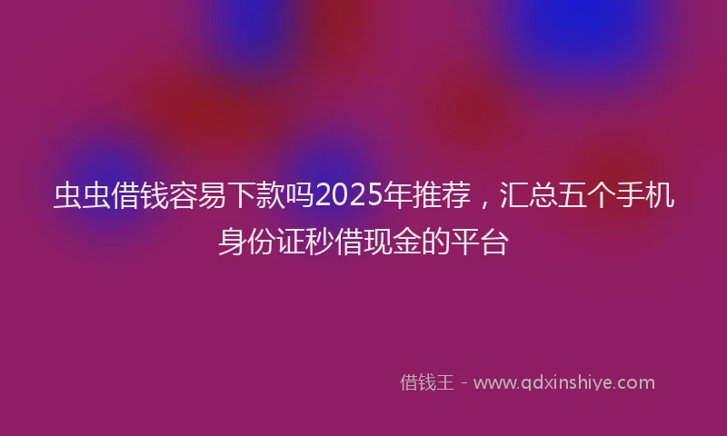 虫虫借钱容易下款吗2025年推荐，汇总五个手机身份证秒借现金的平台