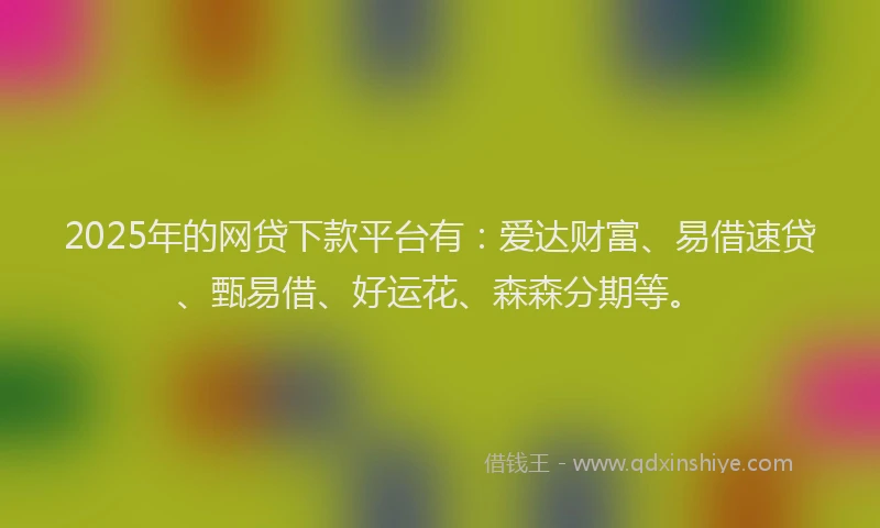 2025年的网贷下款平台有：爱达财富、易借速贷、甄易借、好运花、森森分期等。