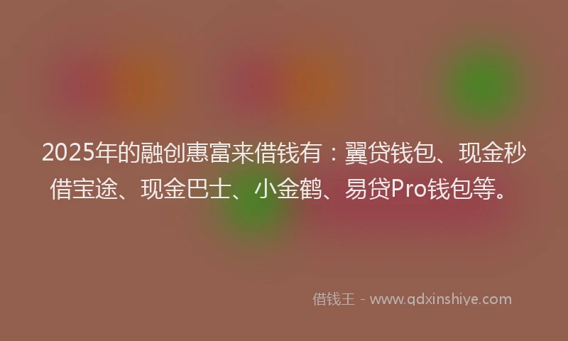 2025年的融创惠富来借钱有：翼贷钱包、现金秒借宝途、现金巴士、小金鹤、易贷Pro钱包等。