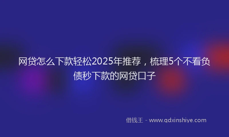网贷怎么下款轻松2025年推荐，梳理5个不看负债秒下款的网贷口子
