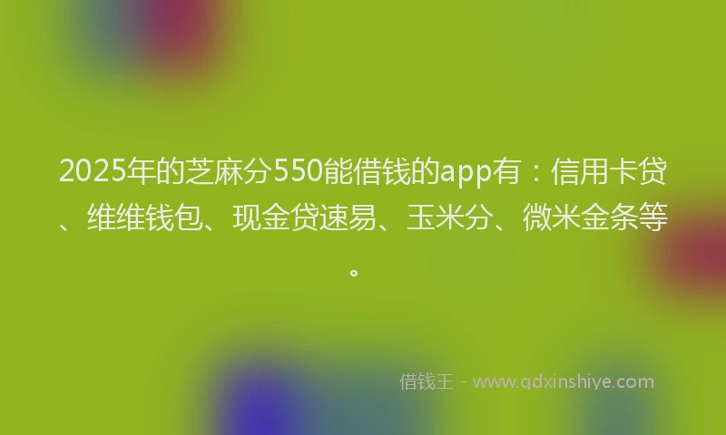 2025年的芝麻分550能借钱的app有：信用卡贷、维维钱包、现金贷速易、玉米分、微米金条等。