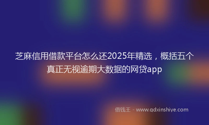 芝麻信用借款平台怎么还2025年精选，概括五个真正无视逾期大数据的网贷app