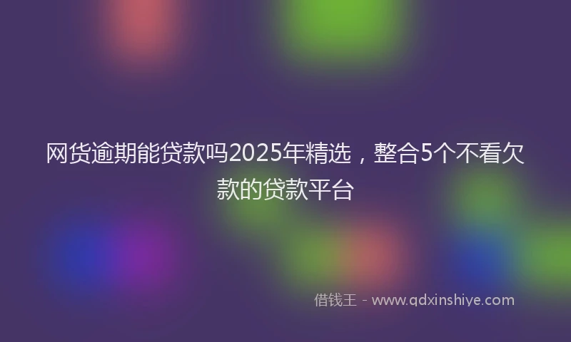 网货逾期能贷款吗2025年精选，整合5个不看欠款的贷款平台
