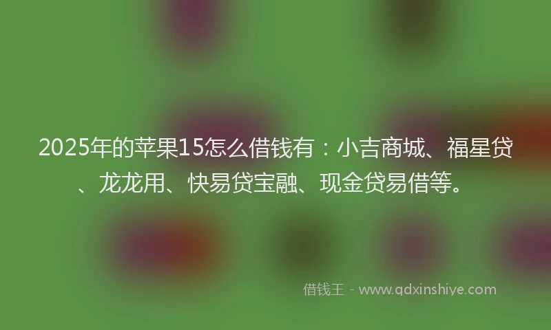 2025年的苹果15怎么借钱有：小吉商城、福星贷、龙龙用、快易贷宝融、现金贷易借等。