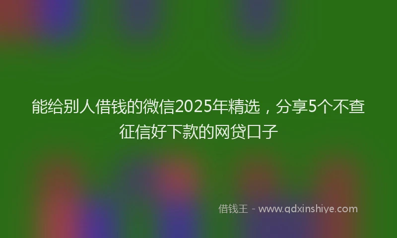 能给别人借钱的微信2025年精选，分享5个不查征信好下款的网贷口子