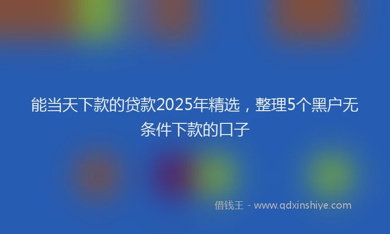 能当天下款的贷款2025年精选，整理5个黑户无条件下款的口子