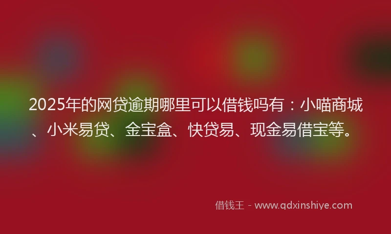 2025年的网贷逾期哪里可以借钱吗有：小喵商城、小米易贷、金宝盒、快贷易、现金易借宝等。