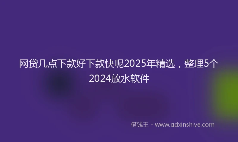 网贷几点下款好下款快呢2025年精选，整理5个2024放水软件